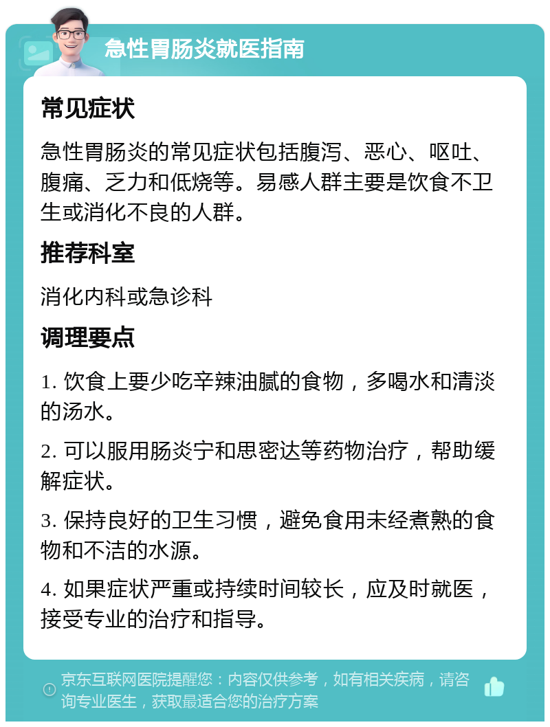 急性胃肠炎就医指南 常见症状 急性胃肠炎的常见症状包括腹泻、恶心、呕吐、腹痛、乏力和低烧等。易感人群主要是饮食不卫生或消化不良的人群。 推荐科室 消化内科或急诊科 调理要点 1. 饮食上要少吃辛辣油腻的食物，多喝水和清淡的汤水。 2. 可以服用肠炎宁和思密达等药物治疗，帮助缓解症状。 3. 保持良好的卫生习惯，避免食用未经煮熟的食物和不洁的水源。 4. 如果症状严重或持续时间较长，应及时就医，接受专业的治疗和指导。