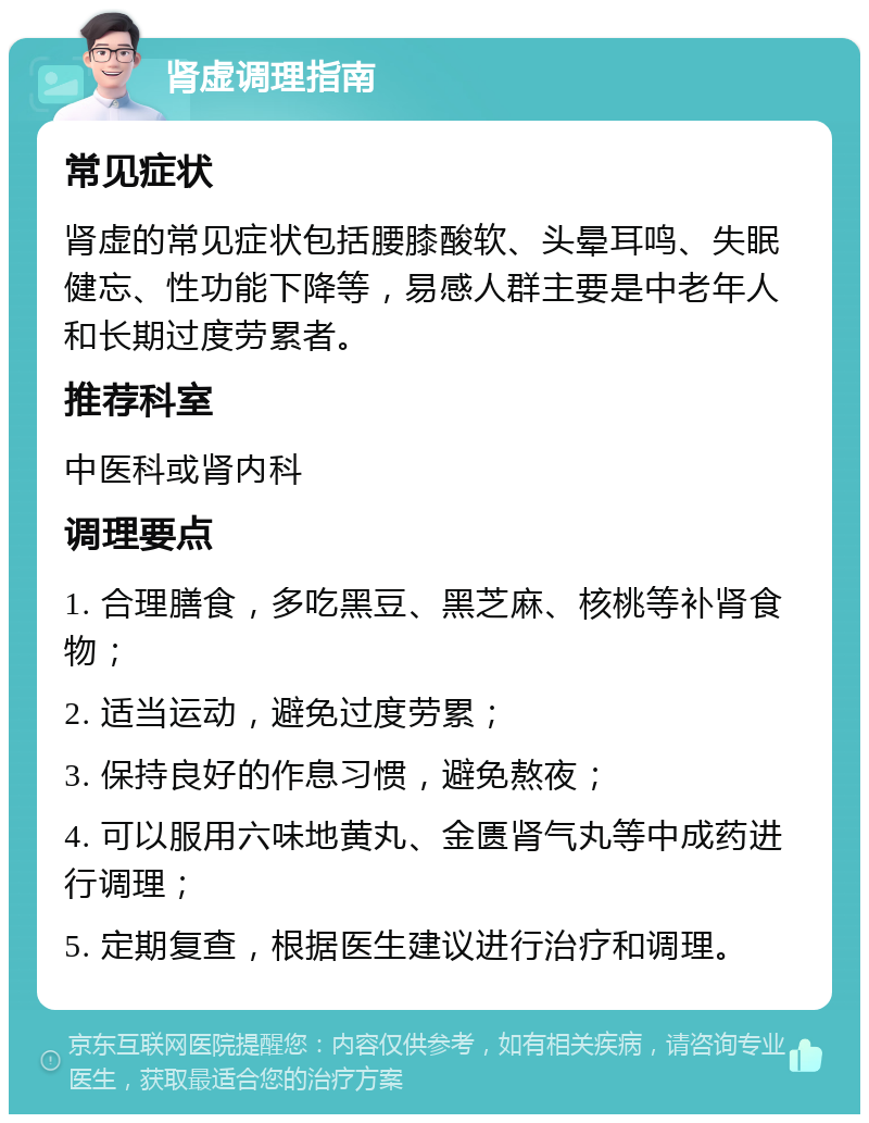 肾虚调理指南 常见症状 肾虚的常见症状包括腰膝酸软、头晕耳鸣、失眠健忘、性功能下降等，易感人群主要是中老年人和长期过度劳累者。 推荐科室 中医科或肾内科 调理要点 1. 合理膳食，多吃黑豆、黑芝麻、核桃等补肾食物； 2. 适当运动，避免过度劳累； 3. 保持良好的作息习惯，避免熬夜； 4. 可以服用六味地黄丸、金匮肾气丸等中成药进行调理； 5. 定期复查，根据医生建议进行治疗和调理。