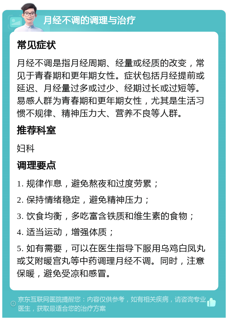 月经不调的调理与治疗 常见症状 月经不调是指月经周期、经量或经质的改变，常见于青春期和更年期女性。症状包括月经提前或延迟、月经量过多或过少、经期过长或过短等。易感人群为青春期和更年期女性，尤其是生活习惯不规律、精神压力大、营养不良等人群。 推荐科室 妇科 调理要点 1. 规律作息，避免熬夜和过度劳累； 2. 保持情绪稳定，避免精神压力； 3. 饮食均衡，多吃富含铁质和维生素的食物； 4. 适当运动，增强体质； 5. 如有需要，可以在医生指导下服用乌鸡白凤丸或艾附暖宫丸等中药调理月经不调。同时，注意保暖，避免受凉和感冒。