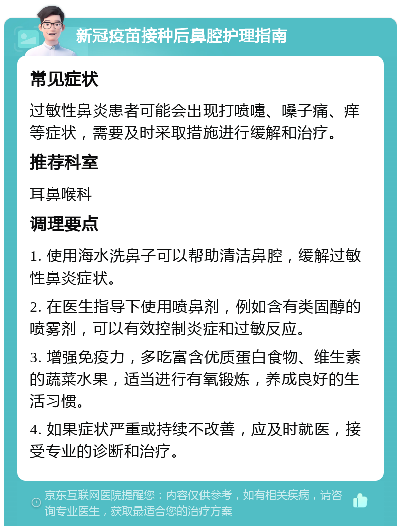 新冠疫苗接种后鼻腔护理指南 常见症状 过敏性鼻炎患者可能会出现打喷嚏、嗓子痛、痒等症状，需要及时采取措施进行缓解和治疗。 推荐科室 耳鼻喉科 调理要点 1. 使用海水洗鼻子可以帮助清洁鼻腔，缓解过敏性鼻炎症状。 2. 在医生指导下使用喷鼻剂，例如含有类固醇的喷雾剂，可以有效控制炎症和过敏反应。 3. 增强免疫力，多吃富含优质蛋白食物、维生素的蔬菜水果，适当进行有氧锻炼，养成良好的生活习惯。 4. 如果症状严重或持续不改善，应及时就医，接受专业的诊断和治疗。