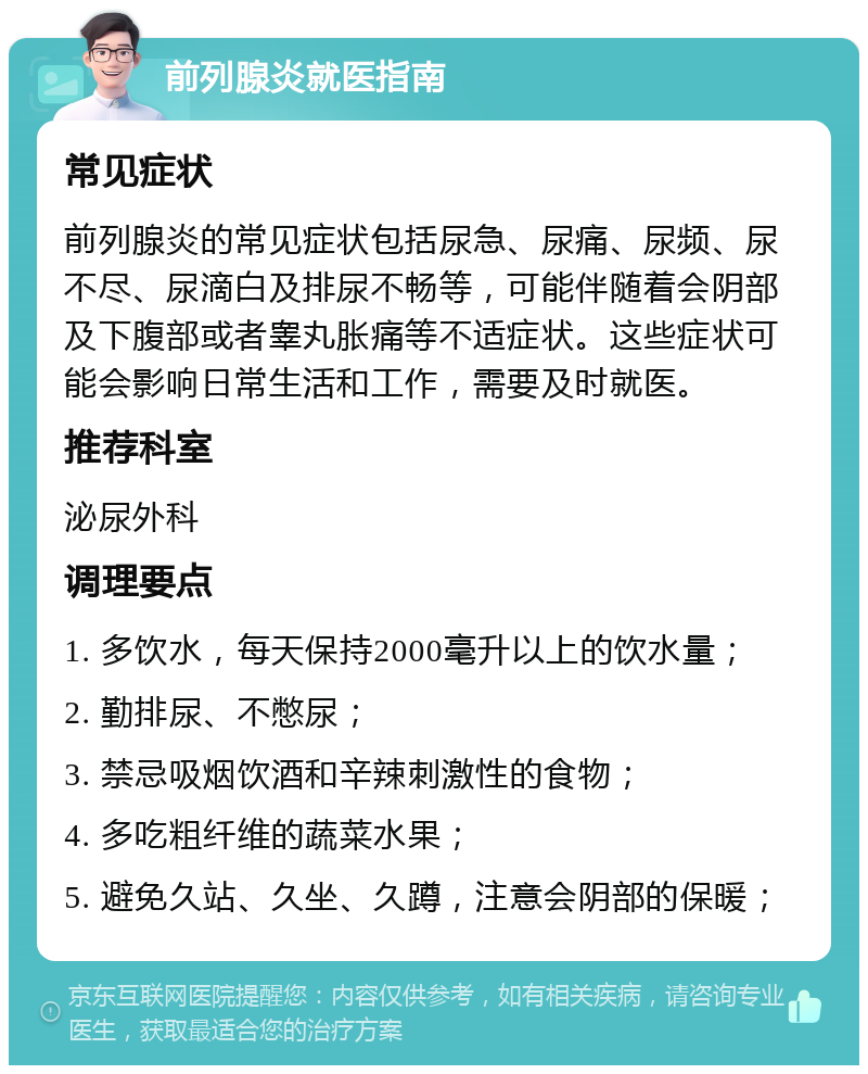 前列腺炎就医指南 常见症状 前列腺炎的常见症状包括尿急、尿痛、尿频、尿不尽、尿滴白及排尿不畅等，可能伴随着会阴部及下腹部或者睾丸胀痛等不适症状。这些症状可能会影响日常生活和工作，需要及时就医。 推荐科室 泌尿外科 调理要点 1. 多饮水，每天保持2000毫升以上的饮水量； 2. 勤排尿、不憋尿； 3. 禁忌吸烟饮酒和辛辣刺激性的食物； 4. 多吃粗纤维的蔬菜水果； 5. 避免久站、久坐、久蹲，注意会阴部的保暖；