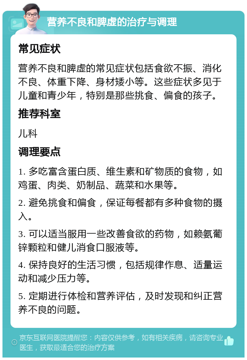 营养不良和脾虚的治疗与调理 常见症状 营养不良和脾虚的常见症状包括食欲不振、消化不良、体重下降、身材矮小等。这些症状多见于儿童和青少年，特别是那些挑食、偏食的孩子。 推荐科室 儿科 调理要点 1. 多吃富含蛋白质、维生素和矿物质的食物，如鸡蛋、肉类、奶制品、蔬菜和水果等。 2. 避免挑食和偏食，保证每餐都有多种食物的摄入。 3. 可以适当服用一些改善食欲的药物，如赖氨葡锌颗粒和健儿消食口服液等。 4. 保持良好的生活习惯，包括规律作息、适量运动和减少压力等。 5. 定期进行体检和营养评估，及时发现和纠正营养不良的问题。