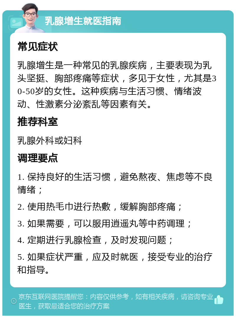 乳腺增生就医指南 常见症状 乳腺增生是一种常见的乳腺疾病，主要表现为乳头坚挺、胸部疼痛等症状，多见于女性，尤其是30-50岁的女性。这种疾病与生活习惯、情绪波动、性激素分泌紊乱等因素有关。 推荐科室 乳腺外科或妇科 调理要点 1. 保持良好的生活习惯，避免熬夜、焦虑等不良情绪； 2. 使用热毛巾进行热敷，缓解胸部疼痛； 3. 如果需要，可以服用逍遥丸等中药调理； 4. 定期进行乳腺检查，及时发现问题； 5. 如果症状严重，应及时就医，接受专业的治疗和指导。