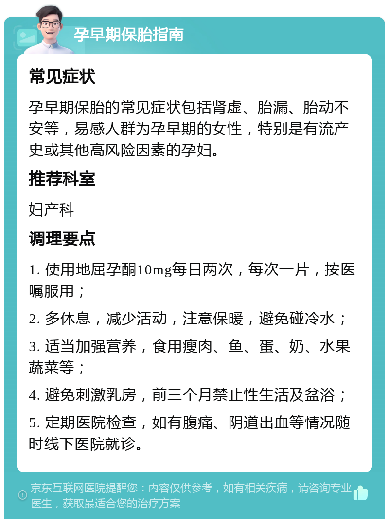 孕早期保胎指南 常见症状 孕早期保胎的常见症状包括肾虚、胎漏、胎动不安等，易感人群为孕早期的女性，特别是有流产史或其他高风险因素的孕妇。 推荐科室 妇产科 调理要点 1. 使用地屈孕酮10mg每日两次，每次一片，按医嘱服用； 2. 多休息，减少活动，注意保暖，避免碰冷水； 3. 适当加强营养，食用瘦肉、鱼、蛋、奶、水果蔬菜等； 4. 避免刺激乳房，前三个月禁止性生活及盆浴； 5. 定期医院检查，如有腹痛、阴道出血等情况随时线下医院就诊。