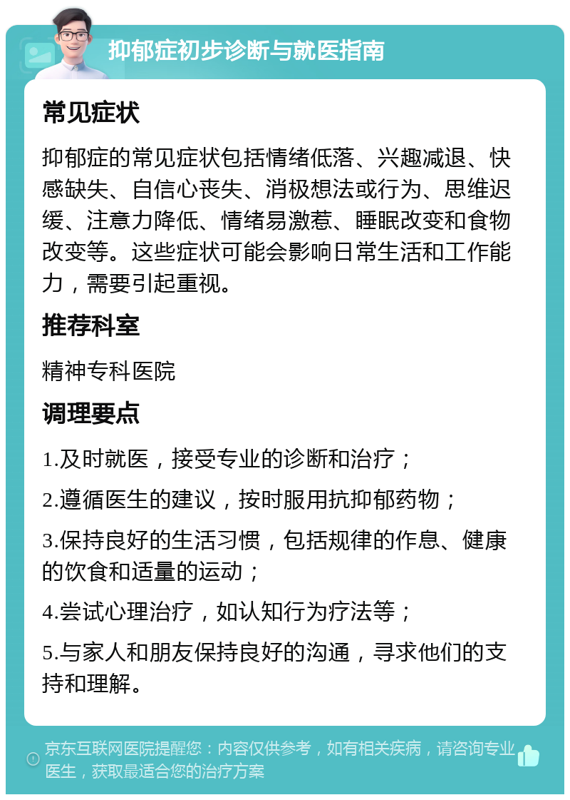 抑郁症初步诊断与就医指南 常见症状 抑郁症的常见症状包括情绪低落、兴趣减退、快感缺失、自信心丧失、消极想法或行为、思维迟缓、注意力降低、情绪易激惹、睡眠改变和食物改变等。这些症状可能会影响日常生活和工作能力，需要引起重视。 推荐科室 精神专科医院 调理要点 1.及时就医，接受专业的诊断和治疗； 2.遵循医生的建议，按时服用抗抑郁药物； 3.保持良好的生活习惯，包括规律的作息、健康的饮食和适量的运动； 4.尝试心理治疗，如认知行为疗法等； 5.与家人和朋友保持良好的沟通，寻求他们的支持和理解。