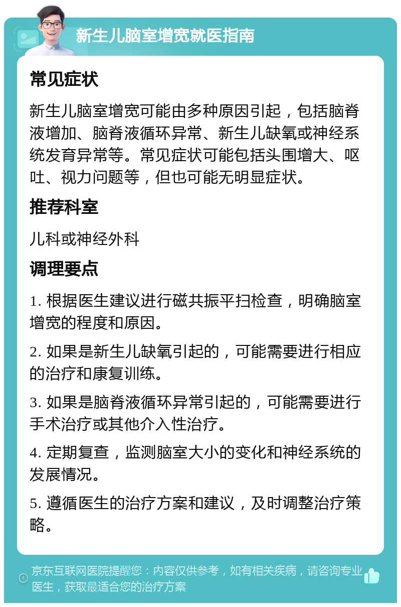 新生儿脑室增宽就医指南 常见症状 新生儿脑室增宽可能由多种原因引起，包括脑脊液增加、脑脊液循环异常、新生儿缺氧或神经系统发育异常等。常见症状可能包括头围增大、呕吐、视力问题等，但也可能无明显症状。 推荐科室 儿科或神经外科 调理要点 1. 根据医生建议进行磁共振平扫检查，明确脑室增宽的程度和原因。 2. 如果是新生儿缺氧引起的，可能需要进行相应的治疗和康复训练。 3. 如果是脑脊液循环异常引起的，可能需要进行手术治疗或其他介入性治疗。 4. 定期复查，监测脑室大小的变化和神经系统的发展情况。 5. 遵循医生的治疗方案和建议，及时调整治疗策略。