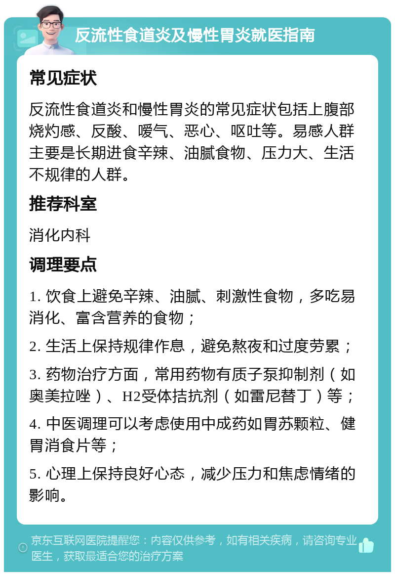 反流性食道炎及慢性胃炎就医指南 常见症状 反流性食道炎和慢性胃炎的常见症状包括上腹部烧灼感、反酸、嗳气、恶心、呕吐等。易感人群主要是长期进食辛辣、油腻食物、压力大、生活不规律的人群。 推荐科室 消化内科 调理要点 1. 饮食上避免辛辣、油腻、刺激性食物，多吃易消化、富含营养的食物； 2. 生活上保持规律作息，避免熬夜和过度劳累； 3. 药物治疗方面，常用药物有质子泵抑制剂（如奥美拉唑）、H2受体拮抗剂（如雷尼替丁）等； 4. 中医调理可以考虑使用中成药如胃苏颗粒、健胃消食片等； 5. 心理上保持良好心态，减少压力和焦虑情绪的影响。