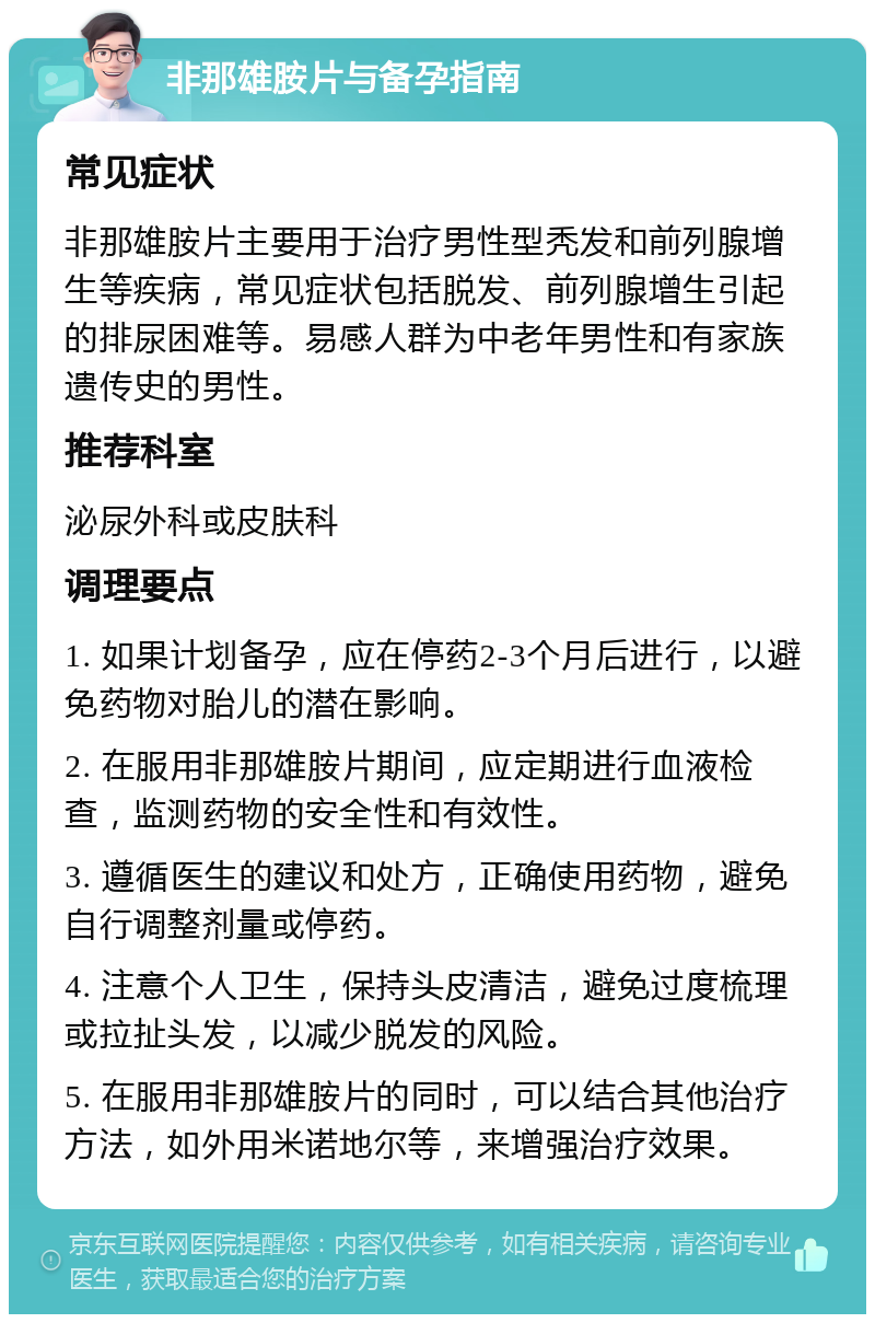 非那雄胺片与备孕指南 常见症状 非那雄胺片主要用于治疗男性型秃发和前列腺增生等疾病，常见症状包括脱发、前列腺增生引起的排尿困难等。易感人群为中老年男性和有家族遗传史的男性。 推荐科室 泌尿外科或皮肤科 调理要点 1. 如果计划备孕，应在停药2-3个月后进行，以避免药物对胎儿的潜在影响。 2. 在服用非那雄胺片期间，应定期进行血液检查，监测药物的安全性和有效性。 3. 遵循医生的建议和处方，正确使用药物，避免自行调整剂量或停药。 4. 注意个人卫生，保持头皮清洁，避免过度梳理或拉扯头发，以减少脱发的风险。 5. 在服用非那雄胺片的同时，可以结合其他治疗方法，如外用米诺地尔等，来增强治疗效果。