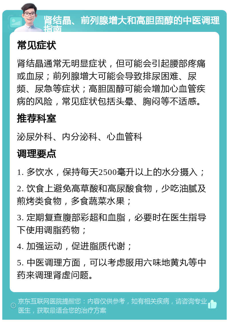 肾结晶、前列腺增大和高胆固醇的中医调理指南 常见症状 肾结晶通常无明显症状，但可能会引起腰部疼痛或血尿；前列腺增大可能会导致排尿困难、尿频、尿急等症状；高胆固醇可能会增加心血管疾病的风险，常见症状包括头晕、胸闷等不适感。 推荐科室 泌尿外科、内分泌科、心血管科 调理要点 1. 多饮水，保持每天2500毫升以上的水分摄入； 2. 饮食上避免高草酸和高尿酸食物，少吃油腻及煎烤类食物，多食蔬菜水果； 3. 定期复查腹部彩超和血脂，必要时在医生指导下使用调脂药物； 4. 加强运动，促进脂质代谢； 5. 中医调理方面，可以考虑服用六味地黄丸等中药来调理肾虚问题。