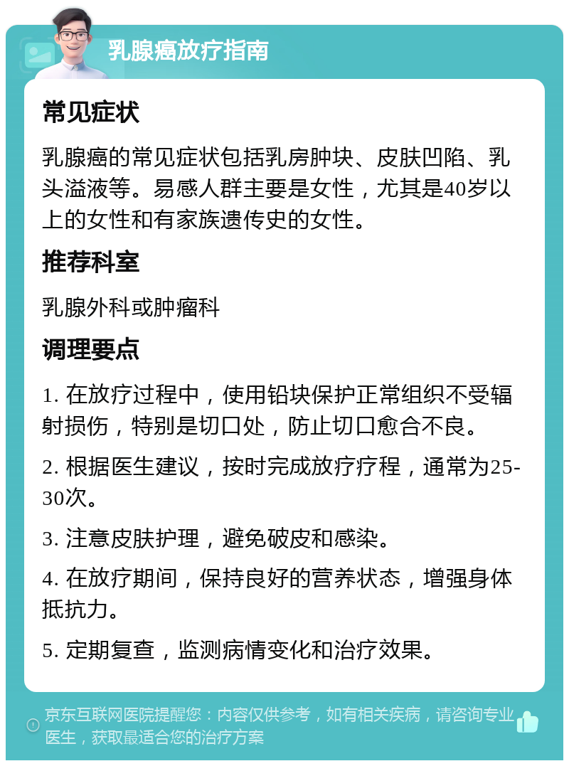 乳腺癌放疗指南 常见症状 乳腺癌的常见症状包括乳房肿块、皮肤凹陷、乳头溢液等。易感人群主要是女性，尤其是40岁以上的女性和有家族遗传史的女性。 推荐科室 乳腺外科或肿瘤科 调理要点 1. 在放疗过程中，使用铅块保护正常组织不受辐射损伤，特别是切口处，防止切口愈合不良。 2. 根据医生建议，按时完成放疗疗程，通常为25-30次。 3. 注意皮肤护理，避免破皮和感染。 4. 在放疗期间，保持良好的营养状态，增强身体抵抗力。 5. 定期复查，监测病情变化和治疗效果。