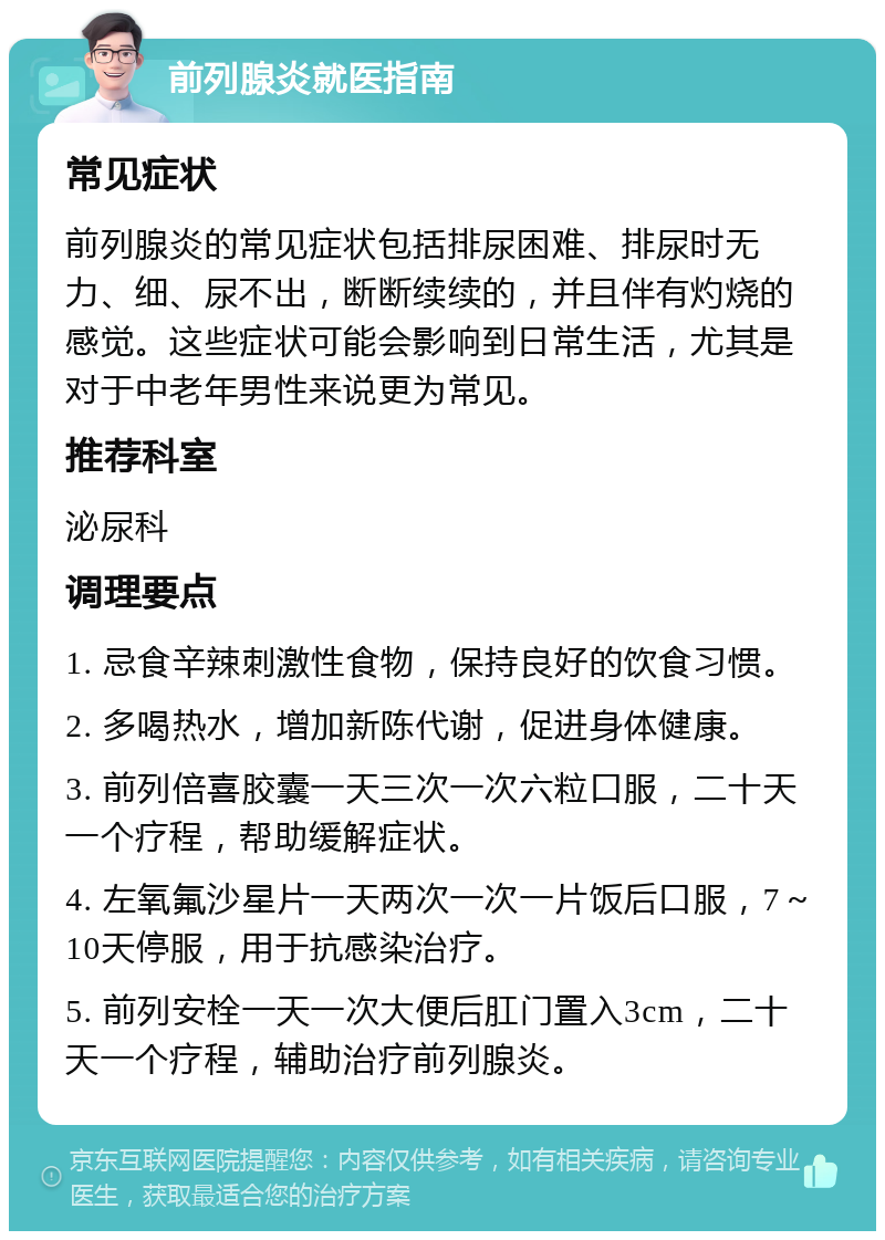 前列腺炎就医指南 常见症状 前列腺炎的常见症状包括排尿困难、排尿时无力、细、尿不出，断断续续的，并且伴有灼烧的感觉。这些症状可能会影响到日常生活，尤其是对于中老年男性来说更为常见。 推荐科室 泌尿科 调理要点 1. 忌食辛辣刺激性食物，保持良好的饮食习惯。 2. 多喝热水，增加新陈代谢，促进身体健康。 3. 前列倍喜胶囊一天三次一次六粒口服，二十天一个疗程，帮助缓解症状。 4. 左氧氟沙星片一天两次一次一片饭后口服，7～10天停服，用于抗感染治疗。 5. 前列安栓一天一次大便后肛门置入3cm，二十天一个疗程，辅助治疗前列腺炎。