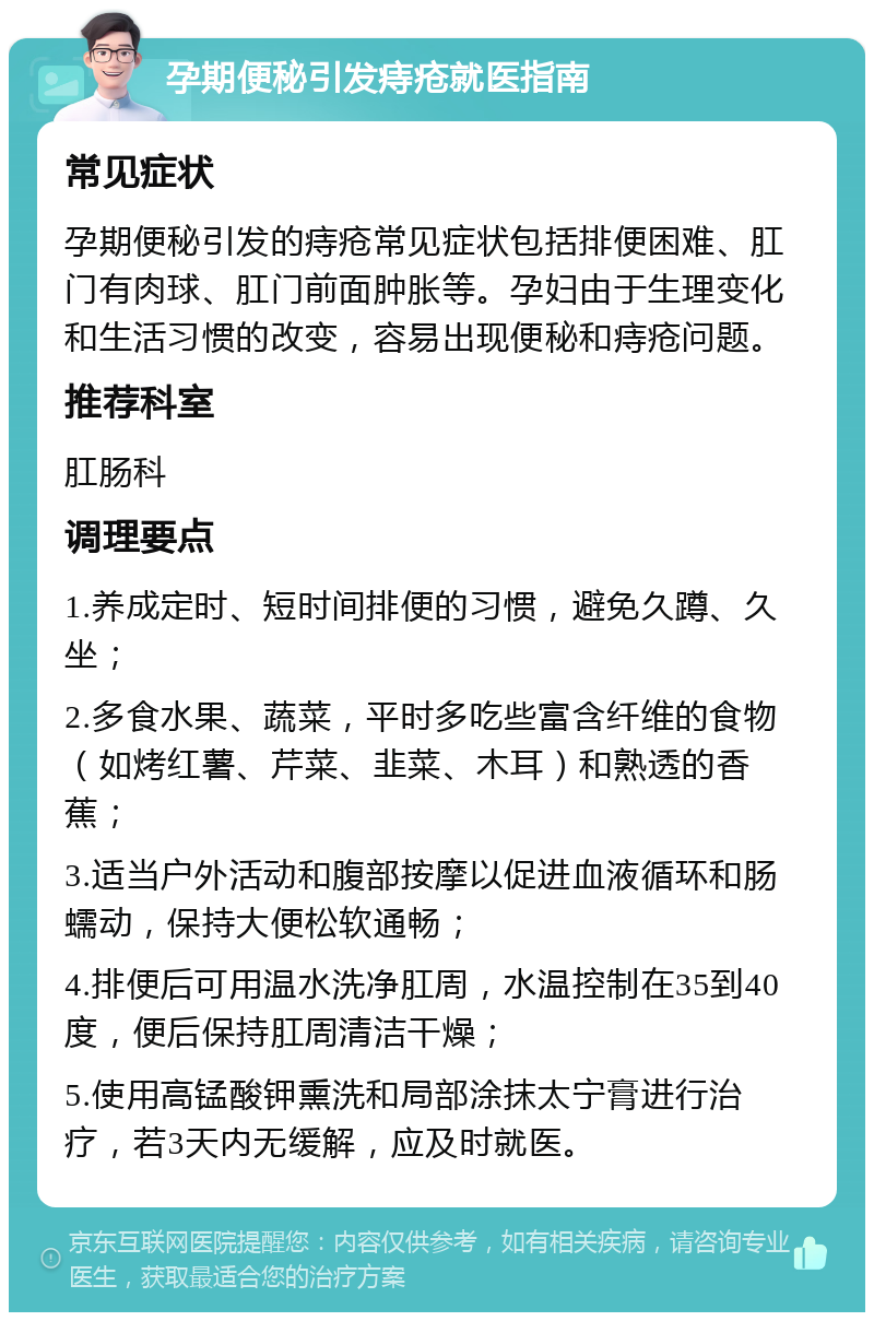 孕期便秘引发痔疮就医指南 常见症状 孕期便秘引发的痔疮常见症状包括排便困难、肛门有肉球、肛门前面肿胀等。孕妇由于生理变化和生活习惯的改变，容易出现便秘和痔疮问题。 推荐科室 肛肠科 调理要点 1.养成定时、短时间排便的习惯，避免久蹲、久坐； 2.多食水果、蔬菜，平时多吃些富含纤维的食物（如烤红薯、芹菜、韭菜、木耳）和熟透的香蕉； 3.适当户外活动和腹部按摩以促进血液循环和肠蠕动，保持大便松软通畅； 4.排便后可用温水洗净肛周，水温控制在35到40度，便后保持肛周清洁干燥； 5.使用高锰酸钾熏洗和局部涂抹太宁膏进行治疗，若3天内无缓解，应及时就医。