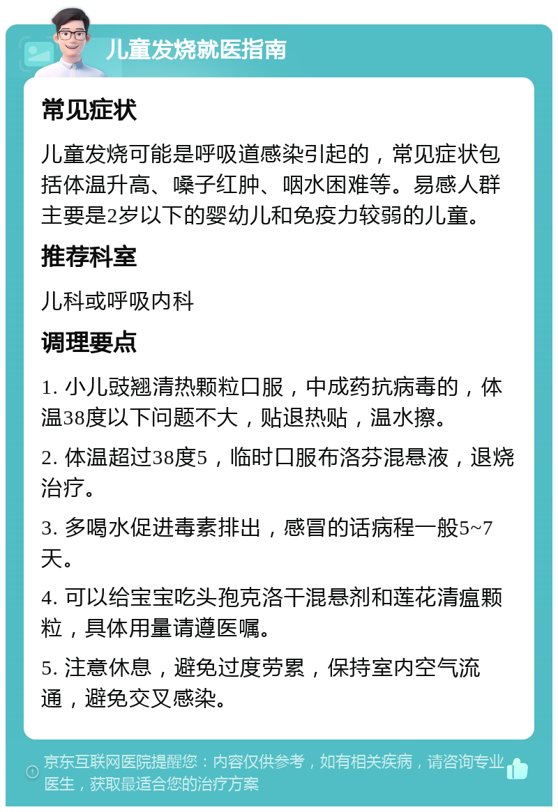 儿童发烧就医指南 常见症状 儿童发烧可能是呼吸道感染引起的，常见症状包括体温升高、嗓子红肿、咽水困难等。易感人群主要是2岁以下的婴幼儿和免疫力较弱的儿童。 推荐科室 儿科或呼吸内科 调理要点 1. 小儿豉翘清热颗粒口服，中成药抗病毒的，体温38度以下问题不大，贴退热贴，温水擦。 2. 体温超过38度5，临时口服布洛芬混悬液，退烧治疗。 3. 多喝水促进毒素排出，感冒的话病程一般5~7天。 4. 可以给宝宝吃头孢克洛干混悬剂和莲花清瘟颗粒，具体用量请遵医嘱。 5. 注意休息，避免过度劳累，保持室内空气流通，避免交叉感染。