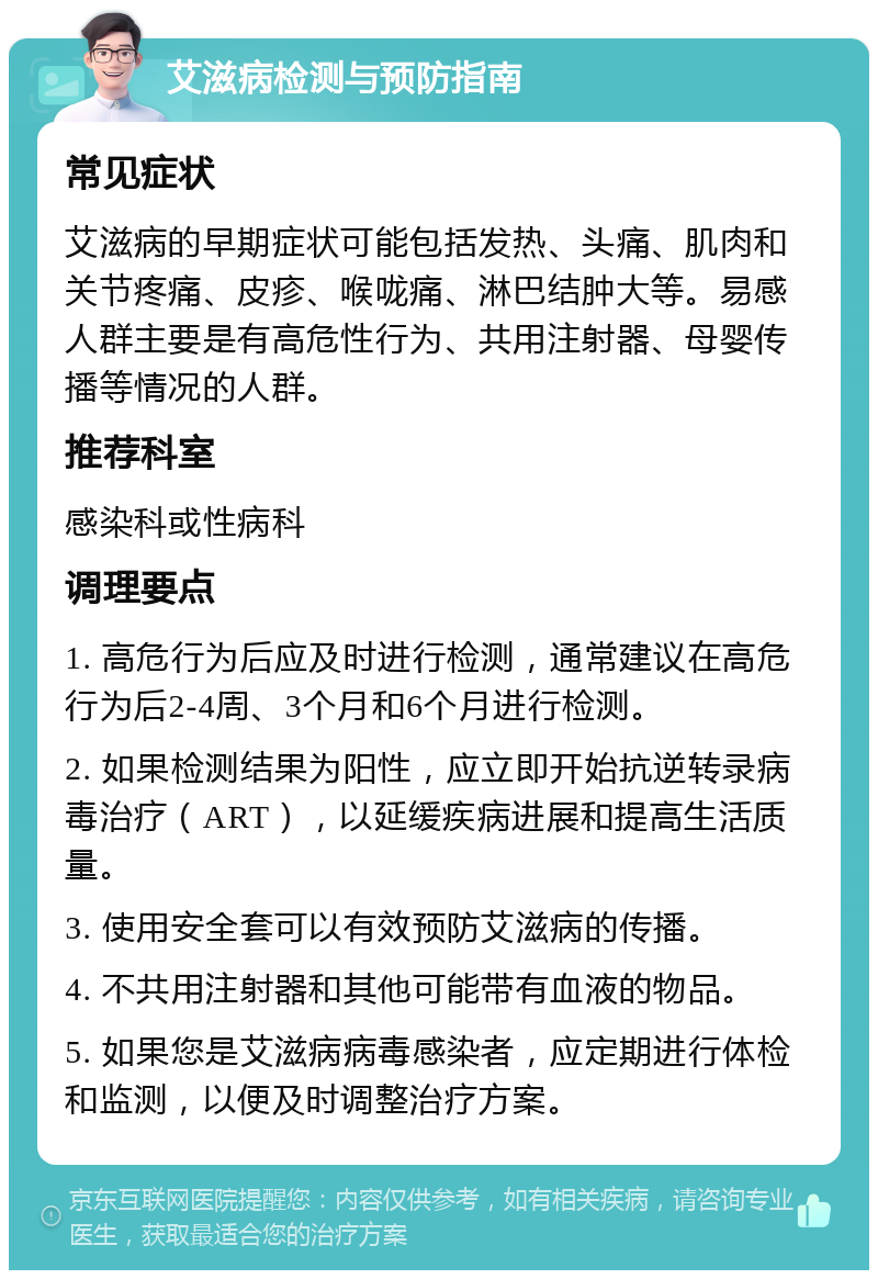 艾滋病检测与预防指南 常见症状 艾滋病的早期症状可能包括发热、头痛、肌肉和关节疼痛、皮疹、喉咙痛、淋巴结肿大等。易感人群主要是有高危性行为、共用注射器、母婴传播等情况的人群。 推荐科室 感染科或性病科 调理要点 1. 高危行为后应及时进行检测，通常建议在高危行为后2-4周、3个月和6个月进行检测。 2. 如果检测结果为阳性，应立即开始抗逆转录病毒治疗（ART），以延缓疾病进展和提高生活质量。 3. 使用安全套可以有效预防艾滋病的传播。 4. 不共用注射器和其他可能带有血液的物品。 5. 如果您是艾滋病病毒感染者，应定期进行体检和监测，以便及时调整治疗方案。