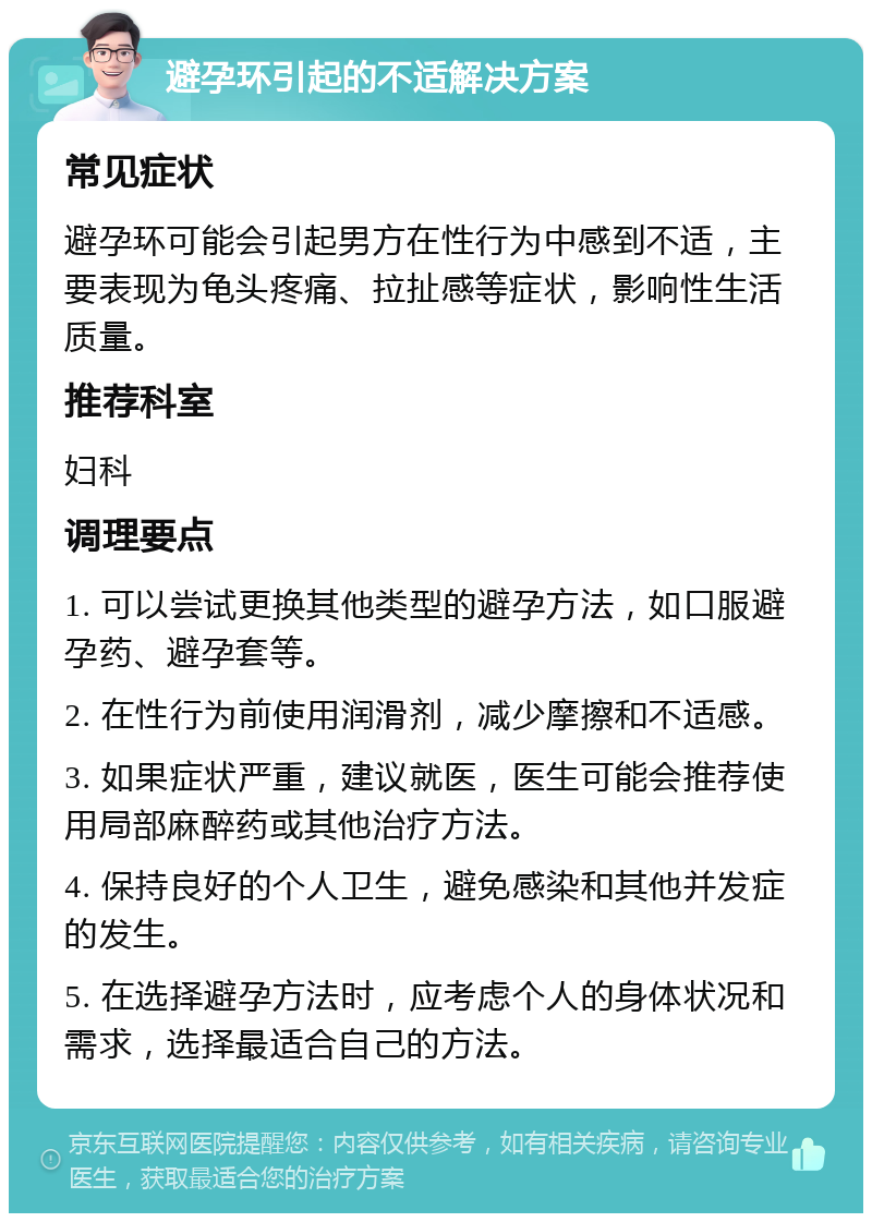 避孕环引起的不适解决方案 常见症状 避孕环可能会引起男方在性行为中感到不适，主要表现为龟头疼痛、拉扯感等症状，影响性生活质量。 推荐科室 妇科 调理要点 1. 可以尝试更换其他类型的避孕方法，如口服避孕药、避孕套等。 2. 在性行为前使用润滑剂，减少摩擦和不适感。 3. 如果症状严重，建议就医，医生可能会推荐使用局部麻醉药或其他治疗方法。 4. 保持良好的个人卫生，避免感染和其他并发症的发生。 5. 在选择避孕方法时，应考虑个人的身体状况和需求，选择最适合自己的方法。