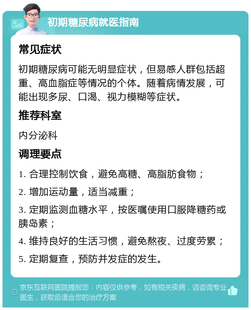 初期糖尿病就医指南 常见症状 初期糖尿病可能无明显症状，但易感人群包括超重、高血脂症等情况的个体。随着病情发展，可能出现多尿、口渴、视力模糊等症状。 推荐科室 内分泌科 调理要点 1. 合理控制饮食，避免高糖、高脂肪食物； 2. 增加运动量，适当减重； 3. 定期监测血糖水平，按医嘱使用口服降糖药或胰岛素； 4. 维持良好的生活习惯，避免熬夜、过度劳累； 5. 定期复查，预防并发症的发生。