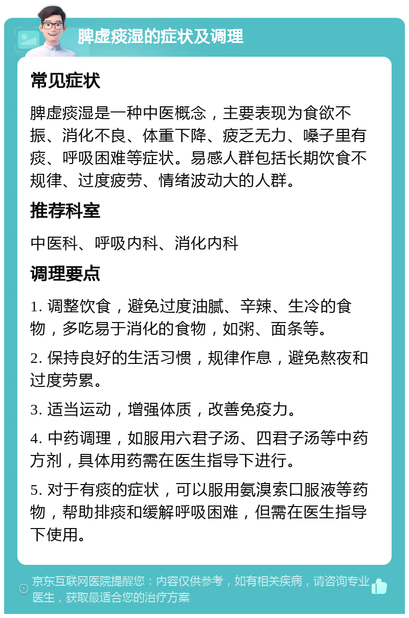 脾虚痰湿的症状及调理 常见症状 脾虚痰湿是一种中医概念，主要表现为食欲不振、消化不良、体重下降、疲乏无力、嗓子里有痰、呼吸困难等症状。易感人群包括长期饮食不规律、过度疲劳、情绪波动大的人群。 推荐科室 中医科、呼吸内科、消化内科 调理要点 1. 调整饮食，避免过度油腻、辛辣、生冷的食物，多吃易于消化的食物，如粥、面条等。 2. 保持良好的生活习惯，规律作息，避免熬夜和过度劳累。 3. 适当运动，增强体质，改善免疫力。 4. 中药调理，如服用六君子汤、四君子汤等中药方剂，具体用药需在医生指导下进行。 5. 对于有痰的症状，可以服用氨溴索口服液等药物，帮助排痰和缓解呼吸困难，但需在医生指导下使用。