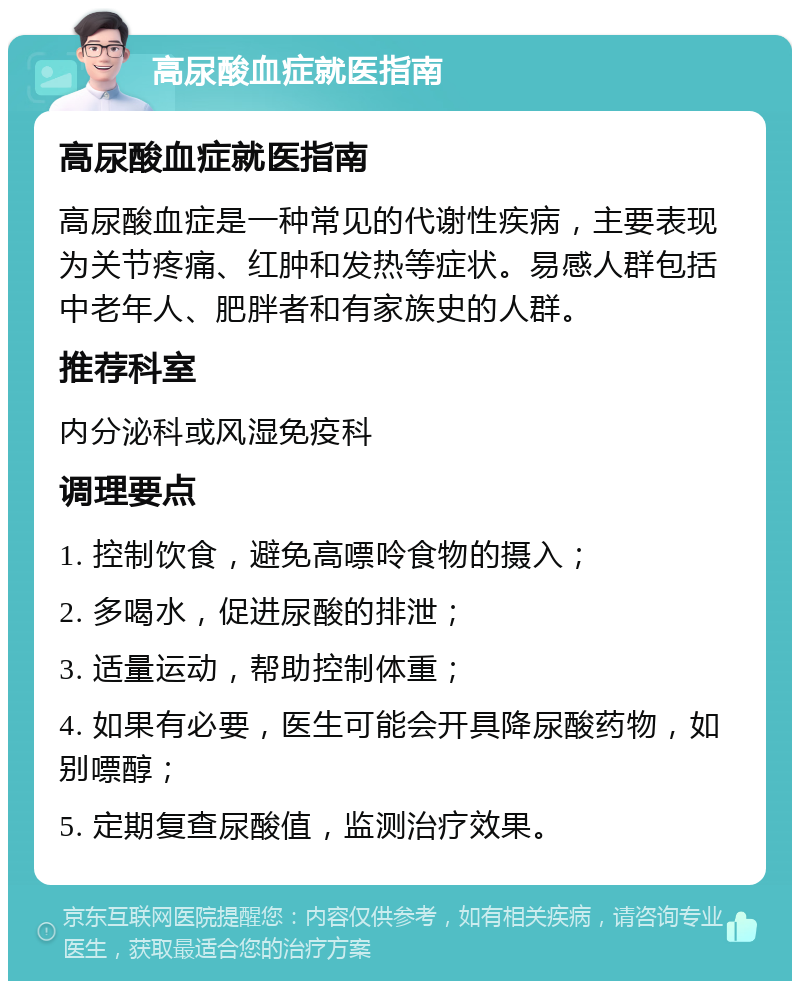 高尿酸血症就医指南 高尿酸血症就医指南 高尿酸血症是一种常见的代谢性疾病，主要表现为关节疼痛、红肿和发热等症状。易感人群包括中老年人、肥胖者和有家族史的人群。 推荐科室 内分泌科或风湿免疫科 调理要点 1. 控制饮食，避免高嘌呤食物的摄入； 2. 多喝水，促进尿酸的排泄； 3. 适量运动，帮助控制体重； 4. 如果有必要，医生可能会开具降尿酸药物，如别嘌醇； 5. 定期复查尿酸值，监测治疗效果。