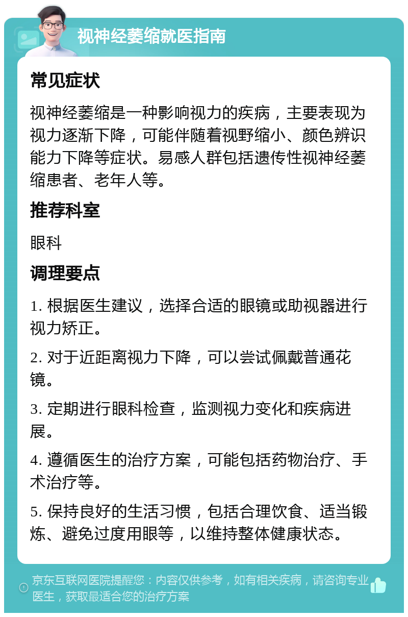 视神经萎缩就医指南 常见症状 视神经萎缩是一种影响视力的疾病，主要表现为视力逐渐下降，可能伴随着视野缩小、颜色辨识能力下降等症状。易感人群包括遗传性视神经萎缩患者、老年人等。 推荐科室 眼科 调理要点 1. 根据医生建议，选择合适的眼镜或助视器进行视力矫正。 2. 对于近距离视力下降，可以尝试佩戴普通花镜。 3. 定期进行眼科检查，监测视力变化和疾病进展。 4. 遵循医生的治疗方案，可能包括药物治疗、手术治疗等。 5. 保持良好的生活习惯，包括合理饮食、适当锻炼、避免过度用眼等，以维持整体健康状态。