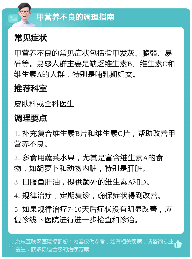 甲营养不良的调理指南 常见症状 甲营养不良的常见症状包括指甲发灰、脆弱、易碎等。易感人群主要是缺乏维生素B、维生素C和维生素A的人群，特别是哺乳期妇女。 推荐科室 皮肤科或全科医生 调理要点 1. 补充复合维生素B片和维生素C片，帮助改善甲营养不良。 2. 多食用蔬菜水果，尤其是富含维生素A的食物，如胡萝卜和动物内脏，特别是肝脏。 3. 口服鱼肝油，提供额外的维生素A和D。 4. 规律治疗，定期复诊，确保症状得到改善。 5. 如果规律治疗7-10天后症状没有明显改善，应复诊线下医院进行进一步检查和诊治。