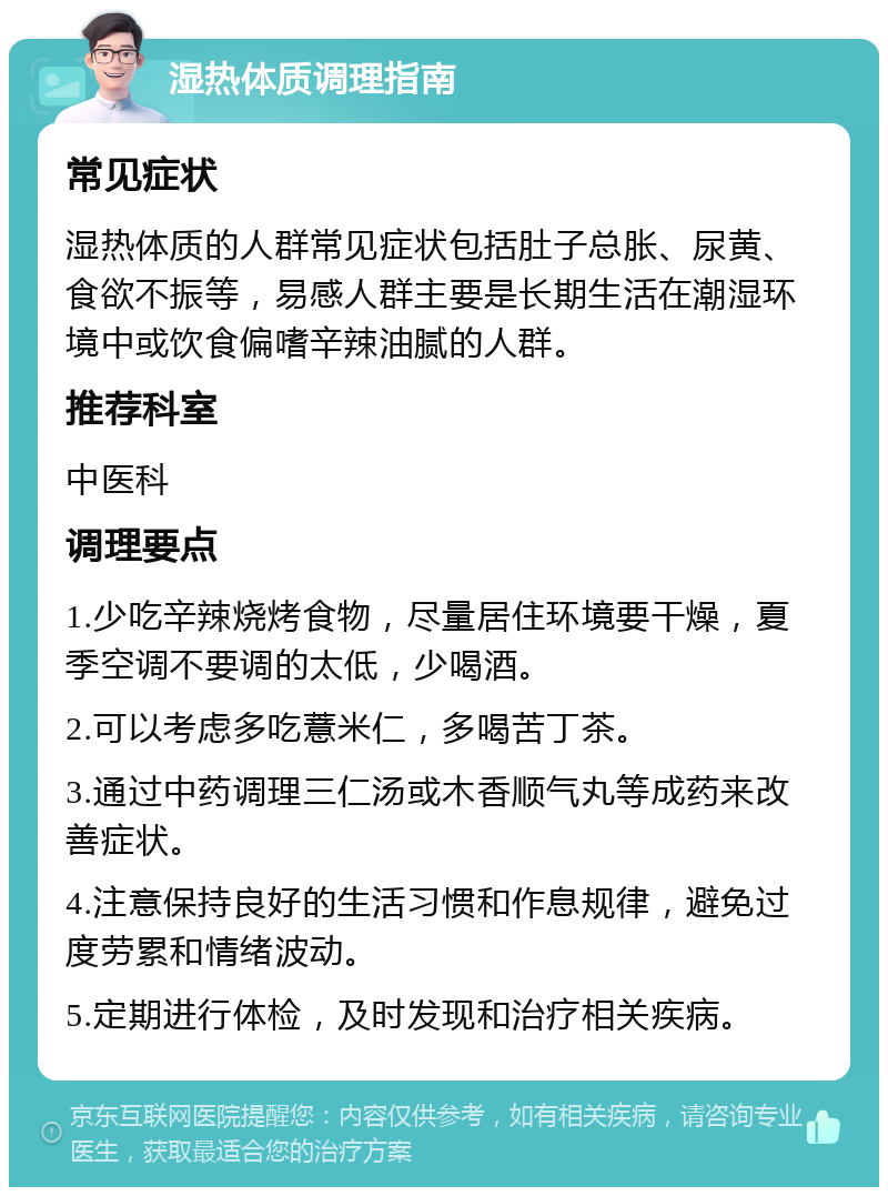 湿热体质调理指南 常见症状 湿热体质的人群常见症状包括肚子总胀、尿黄、食欲不振等，易感人群主要是长期生活在潮湿环境中或饮食偏嗜辛辣油腻的人群。 推荐科室 中医科 调理要点 1.少吃辛辣烧烤食物，尽量居住环境要干燥，夏季空调不要调的太低，少喝酒。 2.可以考虑多吃薏米仁，多喝苦丁茶。 3.通过中药调理三仁汤或木香顺气丸等成药来改善症状。 4.注意保持良好的生活习惯和作息规律，避免过度劳累和情绪波动。 5.定期进行体检，及时发现和治疗相关疾病。