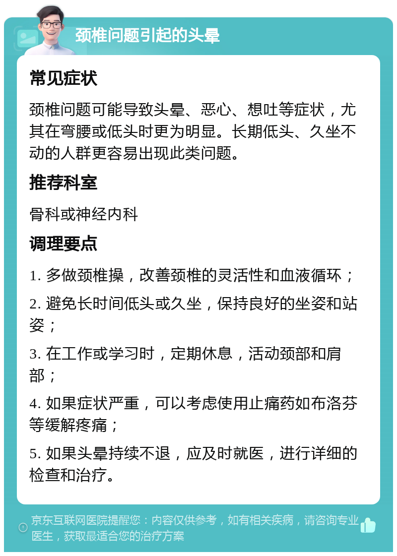 颈椎问题引起的头晕 常见症状 颈椎问题可能导致头晕、恶心、想吐等症状，尤其在弯腰或低头时更为明显。长期低头、久坐不动的人群更容易出现此类问题。 推荐科室 骨科或神经内科 调理要点 1. 多做颈椎操，改善颈椎的灵活性和血液循环； 2. 避免长时间低头或久坐，保持良好的坐姿和站姿； 3. 在工作或学习时，定期休息，活动颈部和肩部； 4. 如果症状严重，可以考虑使用止痛药如布洛芬等缓解疼痛； 5. 如果头晕持续不退，应及时就医，进行详细的检查和治疗。