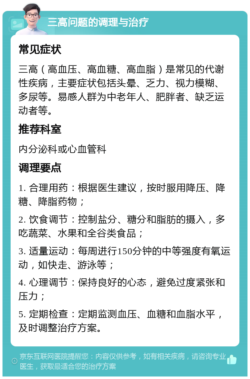 三高问题的调理与治疗 常见症状 三高（高血压、高血糖、高血脂）是常见的代谢性疾病，主要症状包括头晕、乏力、视力模糊、多尿等。易感人群为中老年人、肥胖者、缺乏运动者等。 推荐科室 内分泌科或心血管科 调理要点 1. 合理用药：根据医生建议，按时服用降压、降糖、降脂药物； 2. 饮食调节：控制盐分、糖分和脂肪的摄入，多吃蔬菜、水果和全谷类食品； 3. 适量运动：每周进行150分钟的中等强度有氧运动，如快走、游泳等； 4. 心理调节：保持良好的心态，避免过度紧张和压力； 5. 定期检查：定期监测血压、血糖和血脂水平，及时调整治疗方案。