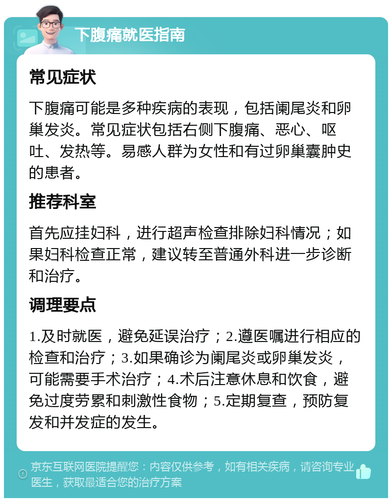 下腹痛就医指南 常见症状 下腹痛可能是多种疾病的表现，包括阑尾炎和卵巢发炎。常见症状包括右侧下腹痛、恶心、呕吐、发热等。易感人群为女性和有过卵巢囊肿史的患者。 推荐科室 首先应挂妇科，进行超声检查排除妇科情况；如果妇科检查正常，建议转至普通外科进一步诊断和治疗。 调理要点 1.及时就医，避免延误治疗；2.遵医嘱进行相应的检查和治疗；3.如果确诊为阑尾炎或卵巢发炎，可能需要手术治疗；4.术后注意休息和饮食，避免过度劳累和刺激性食物；5.定期复查，预防复发和并发症的发生。