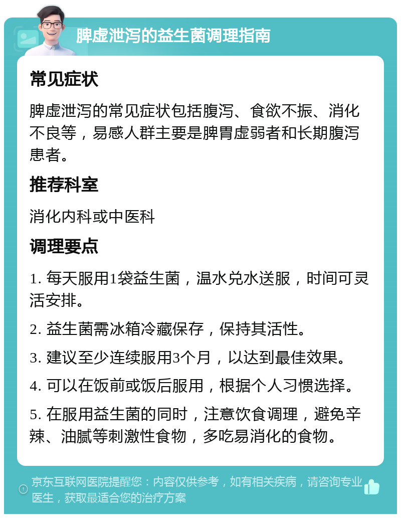 脾虚泄泻的益生菌调理指南 常见症状 脾虚泄泻的常见症状包括腹泻、食欲不振、消化不良等，易感人群主要是脾胃虚弱者和长期腹泻患者。 推荐科室 消化内科或中医科 调理要点 1. 每天服用1袋益生菌，温水兑水送服，时间可灵活安排。 2. 益生菌需冰箱冷藏保存，保持其活性。 3. 建议至少连续服用3个月，以达到最佳效果。 4. 可以在饭前或饭后服用，根据个人习惯选择。 5. 在服用益生菌的同时，注意饮食调理，避免辛辣、油腻等刺激性食物，多吃易消化的食物。