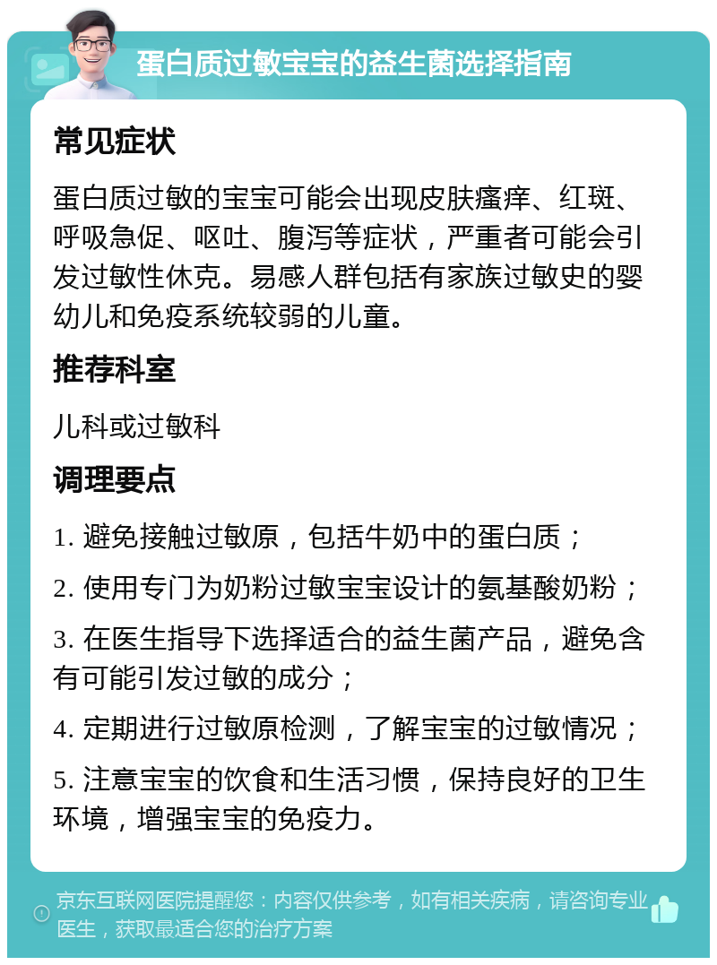 蛋白质过敏宝宝的益生菌选择指南 常见症状 蛋白质过敏的宝宝可能会出现皮肤瘙痒、红斑、呼吸急促、呕吐、腹泻等症状，严重者可能会引发过敏性休克。易感人群包括有家族过敏史的婴幼儿和免疫系统较弱的儿童。 推荐科室 儿科或过敏科 调理要点 1. 避免接触过敏原，包括牛奶中的蛋白质； 2. 使用专门为奶粉过敏宝宝设计的氨基酸奶粉； 3. 在医生指导下选择适合的益生菌产品，避免含有可能引发过敏的成分； 4. 定期进行过敏原检测，了解宝宝的过敏情况； 5. 注意宝宝的饮食和生活习惯，保持良好的卫生环境，增强宝宝的免疫力。