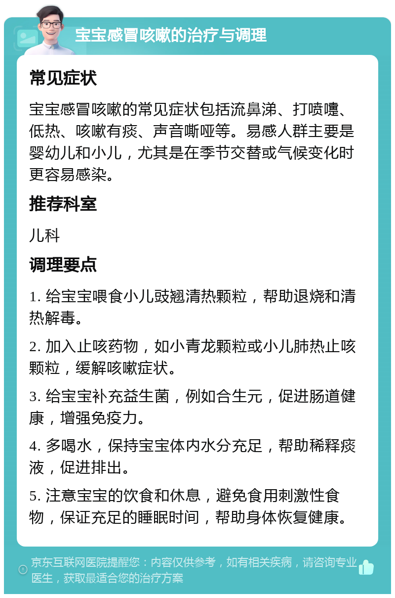 宝宝感冒咳嗽的治疗与调理 常见症状 宝宝感冒咳嗽的常见症状包括流鼻涕、打喷嚏、低热、咳嗽有痰、声音嘶哑等。易感人群主要是婴幼儿和小儿，尤其是在季节交替或气候变化时更容易感染。 推荐科室 儿科 调理要点 1. 给宝宝喂食小儿豉翘清热颗粒，帮助退烧和清热解毒。 2. 加入止咳药物，如小青龙颗粒或小儿肺热止咳颗粒，缓解咳嗽症状。 3. 给宝宝补充益生菌，例如合生元，促进肠道健康，增强免疫力。 4. 多喝水，保持宝宝体内水分充足，帮助稀释痰液，促进排出。 5. 注意宝宝的饮食和休息，避免食用刺激性食物，保证充足的睡眠时间，帮助身体恢复健康。