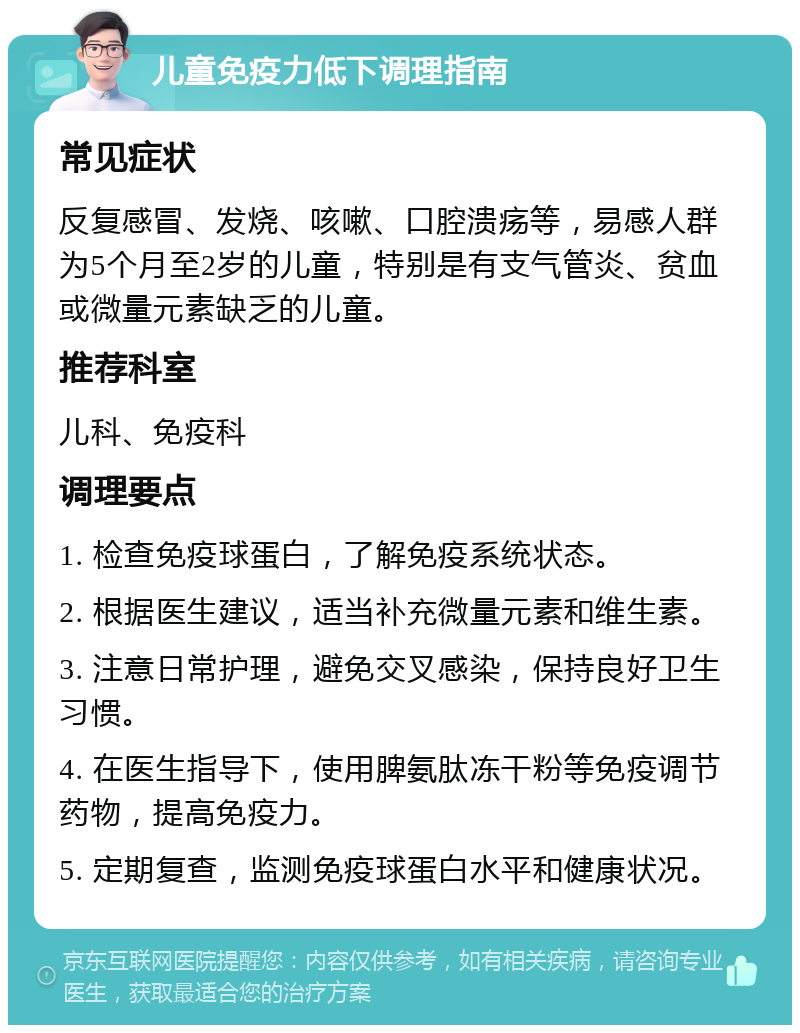 儿童免疫力低下调理指南 常见症状 反复感冒、发烧、咳嗽、口腔溃疡等，易感人群为5个月至2岁的儿童，特别是有支气管炎、贫血或微量元素缺乏的儿童。 推荐科室 儿科、免疫科 调理要点 1. 检查免疫球蛋白，了解免疫系统状态。 2. 根据医生建议，适当补充微量元素和维生素。 3. 注意日常护理，避免交叉感染，保持良好卫生习惯。 4. 在医生指导下，使用脾氨肽冻干粉等免疫调节药物，提高免疫力。 5. 定期复查，监测免疫球蛋白水平和健康状况。