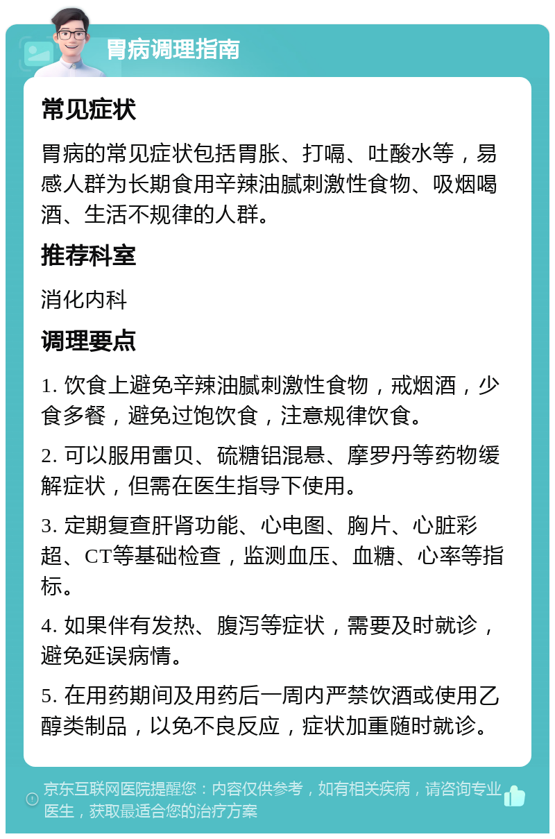 胃病调理指南 常见症状 胃病的常见症状包括胃胀、打嗝、吐酸水等，易感人群为长期食用辛辣油腻刺激性食物、吸烟喝酒、生活不规律的人群。 推荐科室 消化内科 调理要点 1. 饮食上避免辛辣油腻刺激性食物，戒烟酒，少食多餐，避免过饱饮食，注意规律饮食。 2. 可以服用雷贝、硫糖铝混悬、摩罗丹等药物缓解症状，但需在医生指导下使用。 3. 定期复查肝肾功能、心电图、胸片、心脏彩超、CT等基础检查，监测血压、血糖、心率等指标。 4. 如果伴有发热、腹泻等症状，需要及时就诊，避免延误病情。 5. 在用药期间及用药后一周内严禁饮酒或使用乙醇类制品，以免不良反应，症状加重随时就诊。