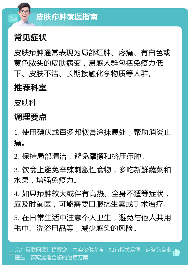 皮肤疖肿就医指南 常见症状 皮肤疖肿通常表现为局部红肿、疼痛、有白色或黄色脓头的皮肤病变，易感人群包括免疫力低下、皮肤不洁、长期接触化学物质等人群。 推荐科室 皮肤科 调理要点 1. 使用碘伏或百多邦软膏涂抹患处，帮助消炎止痛。 2. 保持局部清洁，避免摩擦和挤压疖肿。 3. 饮食上避免辛辣刺激性食物，多吃新鲜蔬菜和水果，增强免疫力。 4. 如果疖肿较大或伴有高热、全身不适等症状，应及时就医，可能需要口服抗生素或手术治疗。 5. 在日常生活中注意个人卫生，避免与他人共用毛巾、洗浴用品等，减少感染的风险。