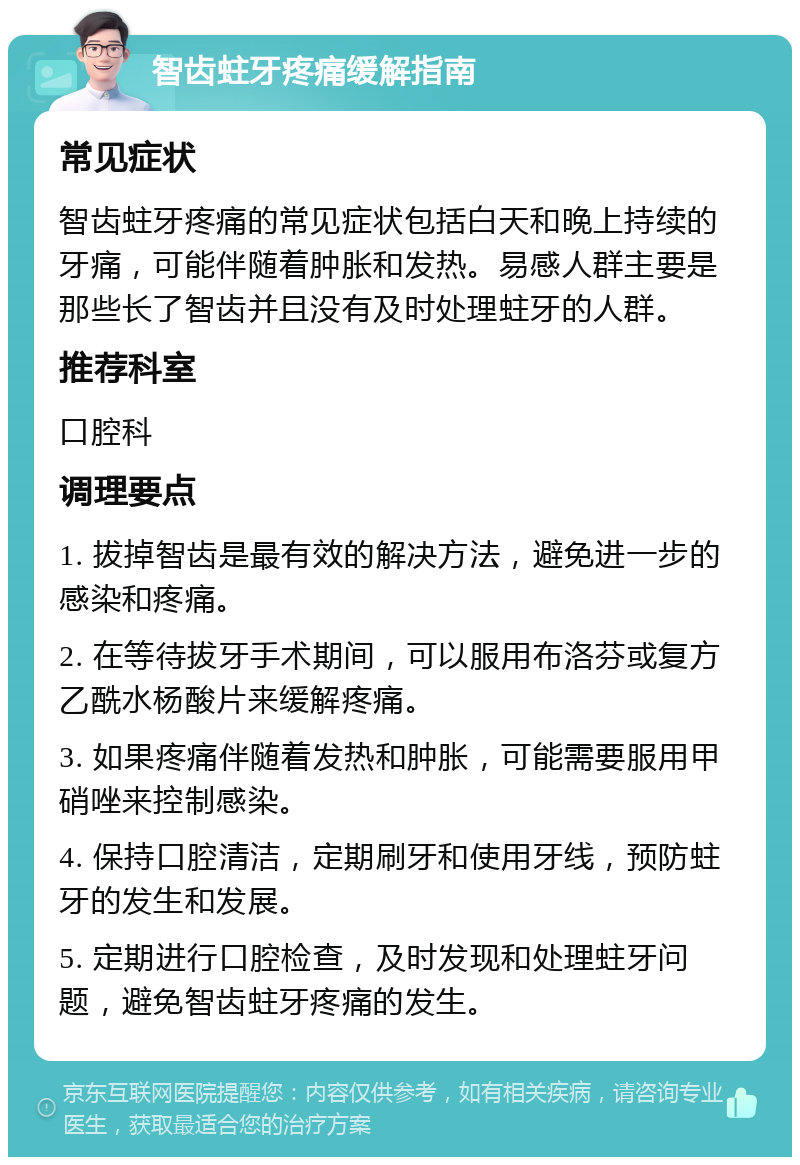 智齿蛀牙疼痛缓解指南 常见症状 智齿蛀牙疼痛的常见症状包括白天和晚上持续的牙痛，可能伴随着肿胀和发热。易感人群主要是那些长了智齿并且没有及时处理蛀牙的人群。 推荐科室 口腔科 调理要点 1. 拔掉智齿是最有效的解决方法，避免进一步的感染和疼痛。 2. 在等待拔牙手术期间，可以服用布洛芬或复方乙酰水杨酸片来缓解疼痛。 3. 如果疼痛伴随着发热和肿胀，可能需要服用甲硝唑来控制感染。 4. 保持口腔清洁，定期刷牙和使用牙线，预防蛀牙的发生和发展。 5. 定期进行口腔检查，及时发现和处理蛀牙问题，避免智齿蛀牙疼痛的发生。