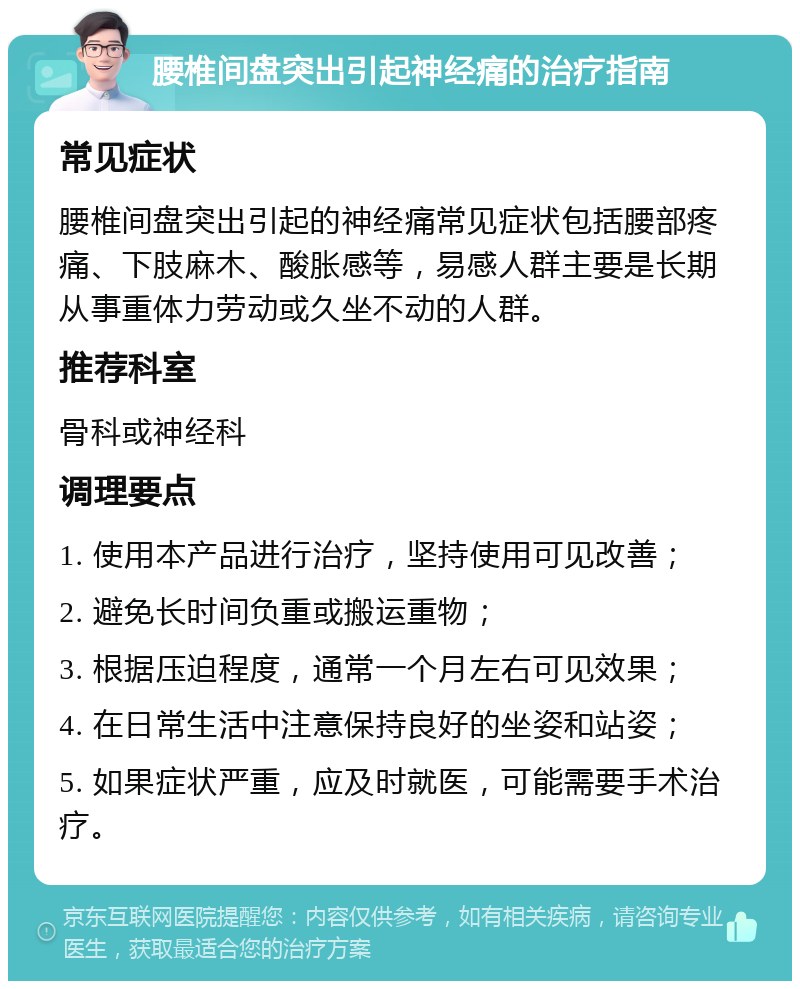 腰椎间盘突出引起神经痛的治疗指南 常见症状 腰椎间盘突出引起的神经痛常见症状包括腰部疼痛、下肢麻木、酸胀感等，易感人群主要是长期从事重体力劳动或久坐不动的人群。 推荐科室 骨科或神经科 调理要点 1. 使用本产品进行治疗，坚持使用可见改善； 2. 避免长时间负重或搬运重物； 3. 根据压迫程度，通常一个月左右可见效果； 4. 在日常生活中注意保持良好的坐姿和站姿； 5. 如果症状严重，应及时就医，可能需要手术治疗。