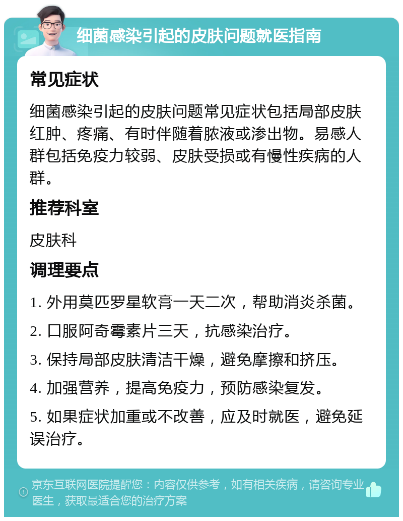 细菌感染引起的皮肤问题就医指南 常见症状 细菌感染引起的皮肤问题常见症状包括局部皮肤红肿、疼痛、有时伴随着脓液或渗出物。易感人群包括免疫力较弱、皮肤受损或有慢性疾病的人群。 推荐科室 皮肤科 调理要点 1. 外用莫匹罗星软膏一天二次，帮助消炎杀菌。 2. 口服阿奇霉素片三天，抗感染治疗。 3. 保持局部皮肤清洁干燥，避免摩擦和挤压。 4. 加强营养，提高免疫力，预防感染复发。 5. 如果症状加重或不改善，应及时就医，避免延误治疗。