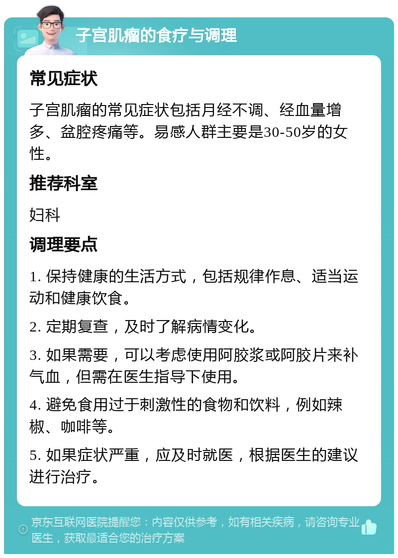 子宫肌瘤的食疗与调理 常见症状 子宫肌瘤的常见症状包括月经不调、经血量增多、盆腔疼痛等。易感人群主要是30-50岁的女性。 推荐科室 妇科 调理要点 1. 保持健康的生活方式，包括规律作息、适当运动和健康饮食。 2. 定期复查，及时了解病情变化。 3. 如果需要，可以考虑使用阿胶浆或阿胶片来补气血，但需在医生指导下使用。 4. 避免食用过于刺激性的食物和饮料，例如辣椒、咖啡等。 5. 如果症状严重，应及时就医，根据医生的建议进行治疗。