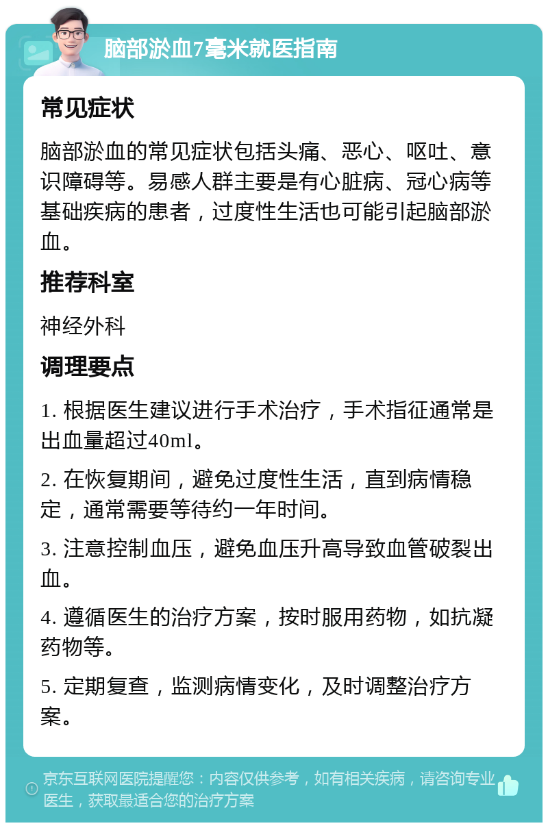 脑部淤血7毫米就医指南 常见症状 脑部淤血的常见症状包括头痛、恶心、呕吐、意识障碍等。易感人群主要是有心脏病、冠心病等基础疾病的患者，过度性生活也可能引起脑部淤血。 推荐科室 神经外科 调理要点 1. 根据医生建议进行手术治疗，手术指征通常是出血量超过40ml。 2. 在恢复期间，避免过度性生活，直到病情稳定，通常需要等待约一年时间。 3. 注意控制血压，避免血压升高导致血管破裂出血。 4. 遵循医生的治疗方案，按时服用药物，如抗凝药物等。 5. 定期复查，监测病情变化，及时调整治疗方案。