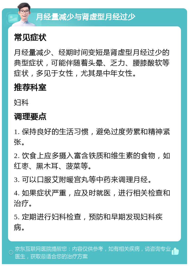 月经量减少与肾虚型月经过少 常见症状 月经量减少、经期时间变短是肾虚型月经过少的典型症状，可能伴随着头晕、乏力、腰膝酸软等症状，多见于女性，尤其是中年女性。 推荐科室 妇科 调理要点 1. 保持良好的生活习惯，避免过度劳累和精神紧张。 2. 饮食上应多摄入富含铁质和维生素的食物，如红枣、黑木耳、菠菜等。 3. 可以口服艾附暖宫丸等中药来调理月经。 4. 如果症状严重，应及时就医，进行相关检查和治疗。 5. 定期进行妇科检查，预防和早期发现妇科疾病。