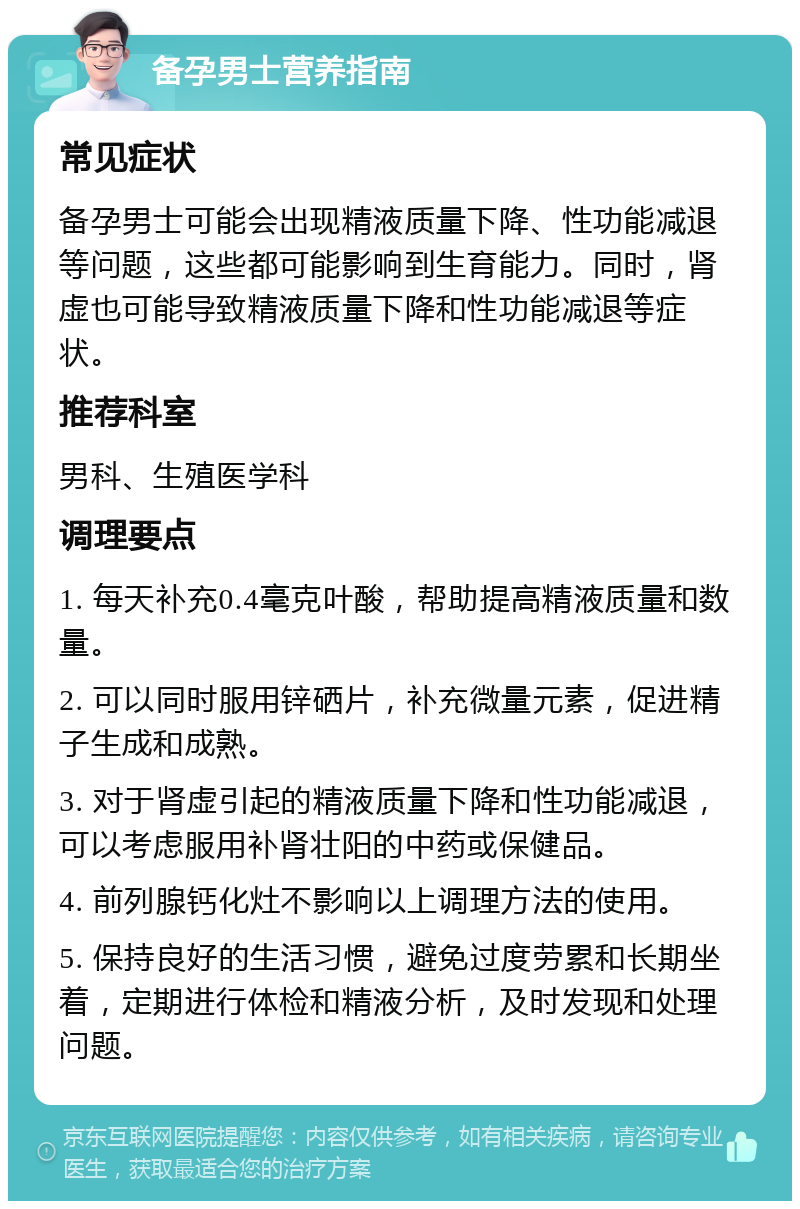 备孕男士营养指南 常见症状 备孕男士可能会出现精液质量下降、性功能减退等问题，这些都可能影响到生育能力。同时，肾虚也可能导致精液质量下降和性功能减退等症状。 推荐科室 男科、生殖医学科 调理要点 1. 每天补充0.4毫克叶酸，帮助提高精液质量和数量。 2. 可以同时服用锌硒片，补充微量元素，促进精子生成和成熟。 3. 对于肾虚引起的精液质量下降和性功能减退，可以考虑服用补肾壮阳的中药或保健品。 4. 前列腺钙化灶不影响以上调理方法的使用。 5. 保持良好的生活习惯，避免过度劳累和长期坐着，定期进行体检和精液分析，及时发现和处理问题。