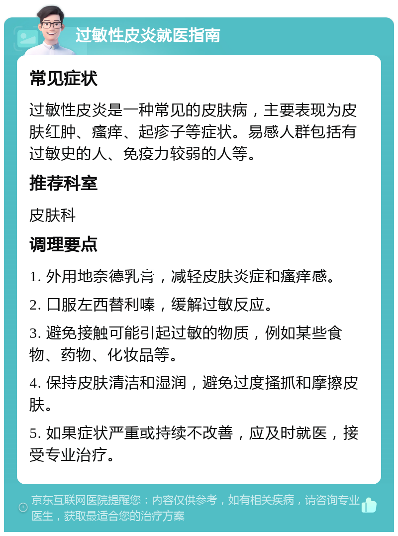 过敏性皮炎就医指南 常见症状 过敏性皮炎是一种常见的皮肤病，主要表现为皮肤红肿、瘙痒、起疹子等症状。易感人群包括有过敏史的人、免疫力较弱的人等。 推荐科室 皮肤科 调理要点 1. 外用地奈德乳膏，减轻皮肤炎症和瘙痒感。 2. 口服左西替利嗪，缓解过敏反应。 3. 避免接触可能引起过敏的物质，例如某些食物、药物、化妆品等。 4. 保持皮肤清洁和湿润，避免过度搔抓和摩擦皮肤。 5. 如果症状严重或持续不改善，应及时就医，接受专业治疗。