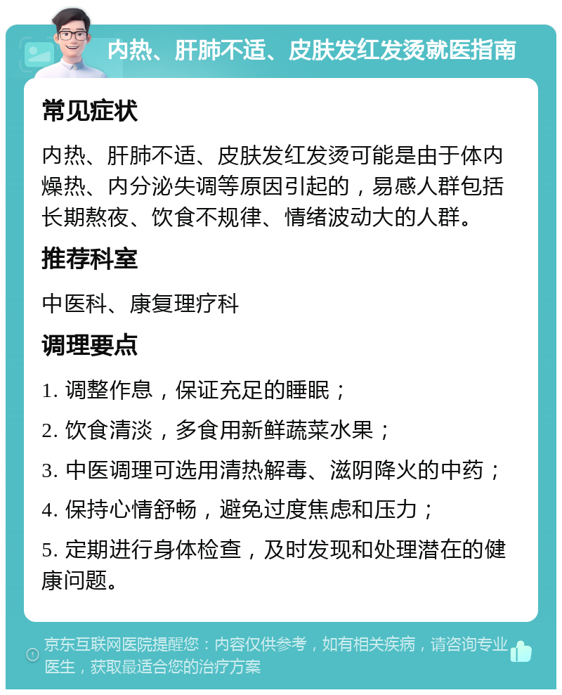 内热、肝肺不适、皮肤发红发烫就医指南 常见症状 内热、肝肺不适、皮肤发红发烫可能是由于体内燥热、内分泌失调等原因引起的，易感人群包括长期熬夜、饮食不规律、情绪波动大的人群。 推荐科室 中医科、康复理疗科 调理要点 1. 调整作息，保证充足的睡眠； 2. 饮食清淡，多食用新鲜蔬菜水果； 3. 中医调理可选用清热解毒、滋阴降火的中药； 4. 保持心情舒畅，避免过度焦虑和压力； 5. 定期进行身体检查，及时发现和处理潜在的健康问题。