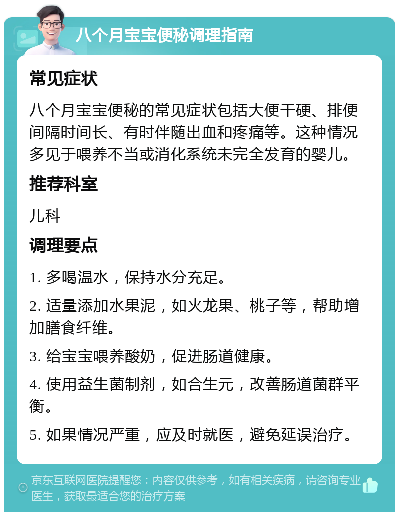 八个月宝宝便秘调理指南 常见症状 八个月宝宝便秘的常见症状包括大便干硬、排便间隔时间长、有时伴随出血和疼痛等。这种情况多见于喂养不当或消化系统未完全发育的婴儿。 推荐科室 儿科 调理要点 1. 多喝温水，保持水分充足。 2. 适量添加水果泥，如火龙果、桃子等，帮助增加膳食纤维。 3. 给宝宝喂养酸奶，促进肠道健康。 4. 使用益生菌制剂，如合生元，改善肠道菌群平衡。 5. 如果情况严重，应及时就医，避免延误治疗。