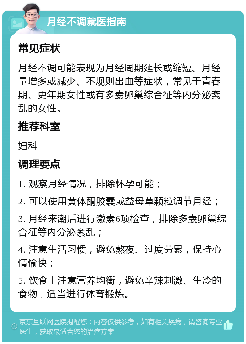 月经不调就医指南 常见症状 月经不调可能表现为月经周期延长或缩短、月经量增多或减少、不规则出血等症状，常见于青春期、更年期女性或有多囊卵巢综合征等内分泌紊乱的女性。 推荐科室 妇科 调理要点 1. 观察月经情况，排除怀孕可能； 2. 可以使用黄体酮胶囊或益母草颗粒调节月经； 3. 月经来潮后进行激素6项检查，排除多囊卵巢综合征等内分泌紊乱； 4. 注意生活习惯，避免熬夜、过度劳累，保持心情愉快； 5. 饮食上注意营养均衡，避免辛辣刺激、生冷的食物，适当进行体育锻炼。