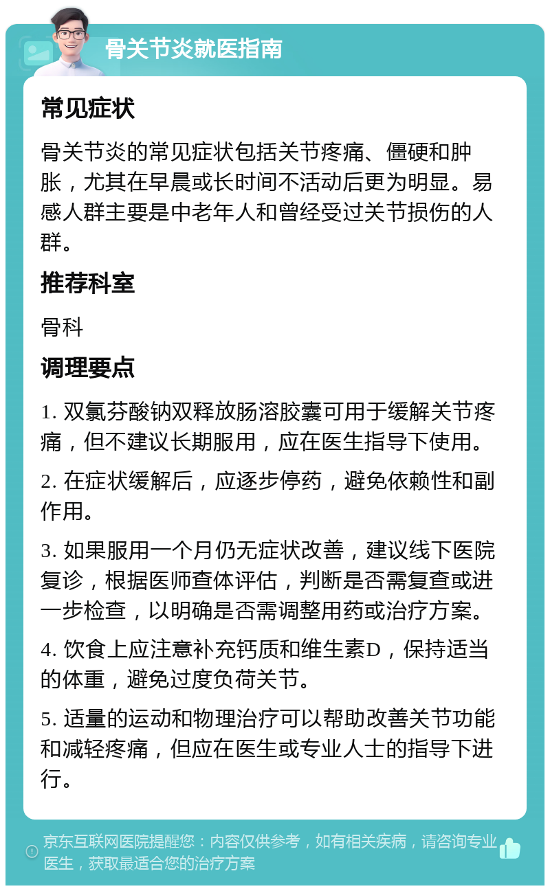 骨关节炎就医指南 常见症状 骨关节炎的常见症状包括关节疼痛、僵硬和肿胀，尤其在早晨或长时间不活动后更为明显。易感人群主要是中老年人和曾经受过关节损伤的人群。 推荐科室 骨科 调理要点 1. 双氯芬酸钠双释放肠溶胶囊可用于缓解关节疼痛，但不建议长期服用，应在医生指导下使用。 2. 在症状缓解后，应逐步停药，避免依赖性和副作用。 3. 如果服用一个月仍无症状改善，建议线下医院复诊，根据医师查体评估，判断是否需复查或进一步检查，以明确是否需调整用药或治疗方案。 4. 饮食上应注意补充钙质和维生素D，保持适当的体重，避免过度负荷关节。 5. 适量的运动和物理治疗可以帮助改善关节功能和减轻疼痛，但应在医生或专业人士的指导下进行。