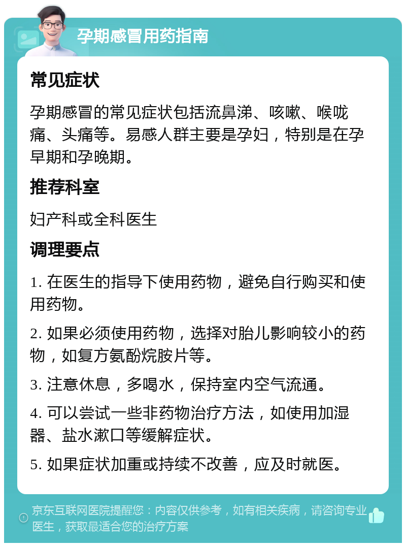 孕期感冒用药指南 常见症状 孕期感冒的常见症状包括流鼻涕、咳嗽、喉咙痛、头痛等。易感人群主要是孕妇，特别是在孕早期和孕晚期。 推荐科室 妇产科或全科医生 调理要点 1. 在医生的指导下使用药物，避免自行购买和使用药物。 2. 如果必须使用药物，选择对胎儿影响较小的药物，如复方氨酚烷胺片等。 3. 注意休息，多喝水，保持室内空气流通。 4. 可以尝试一些非药物治疗方法，如使用加湿器、盐水漱口等缓解症状。 5. 如果症状加重或持续不改善，应及时就医。