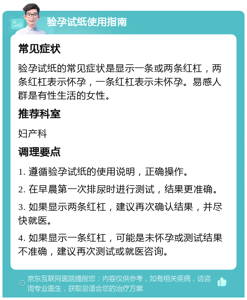 验孕试纸使用指南 常见症状 验孕试纸的常见症状是显示一条或两条红杠，两条红杠表示怀孕，一条红杠表示未怀孕。易感人群是有性生活的女性。 推荐科室 妇产科 调理要点 1. 遵循验孕试纸的使用说明，正确操作。 2. 在早晨第一次排尿时进行测试，结果更准确。 3. 如果显示两条红杠，建议再次确认结果，并尽快就医。 4. 如果显示一条红杠，可能是未怀孕或测试结果不准确，建议再次测试或就医咨询。