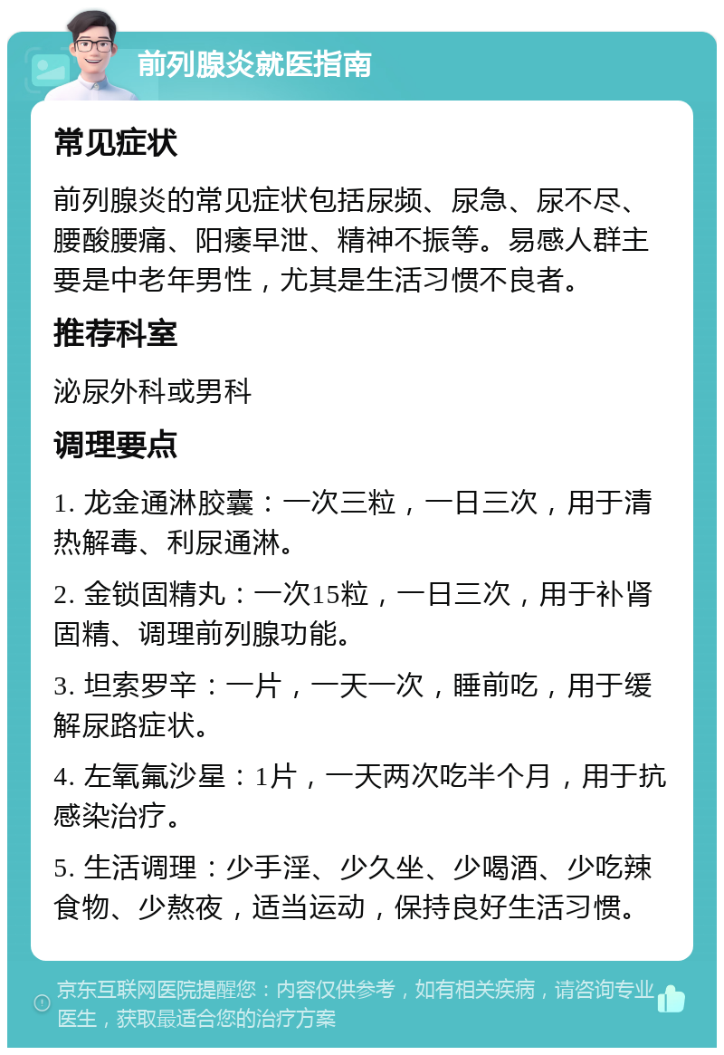 前列腺炎就医指南 常见症状 前列腺炎的常见症状包括尿频、尿急、尿不尽、腰酸腰痛、阳痿早泄、精神不振等。易感人群主要是中老年男性，尤其是生活习惯不良者。 推荐科室 泌尿外科或男科 调理要点 1. 龙金通淋胶囊：一次三粒，一日三次，用于清热解毒、利尿通淋。 2. 金锁固精丸：一次15粒，一日三次，用于补肾固精、调理前列腺功能。 3. 坦索罗辛：一片，一天一次，睡前吃，用于缓解尿路症状。 4. 左氧氟沙星：1片，一天两次吃半个月，用于抗感染治疗。 5. 生活调理：少手淫、少久坐、少喝酒、少吃辣食物、少熬夜，适当运动，保持良好生活习惯。