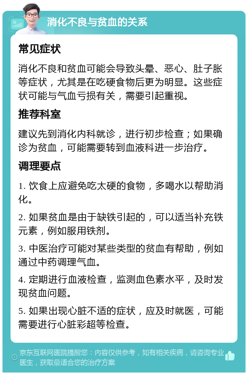 消化不良与贫血的关系 常见症状 消化不良和贫血可能会导致头晕、恶心、肚子胀等症状，尤其是在吃硬食物后更为明显。这些症状可能与气血亏损有关，需要引起重视。 推荐科室 建议先到消化内科就诊，进行初步检查；如果确诊为贫血，可能需要转到血液科进一步治疗。 调理要点 1. 饮食上应避免吃太硬的食物，多喝水以帮助消化。 2. 如果贫血是由于缺铁引起的，可以适当补充铁元素，例如服用铁剂。 3. 中医治疗可能对某些类型的贫血有帮助，例如通过中药调理气血。 4. 定期进行血液检查，监测血色素水平，及时发现贫血问题。 5. 如果出现心脏不适的症状，应及时就医，可能需要进行心脏彩超等检查。